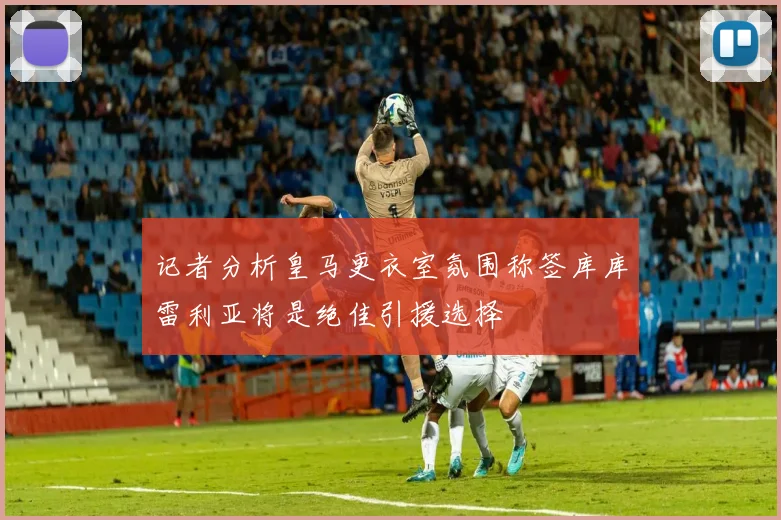 记者分析皇马更衣室氛围称签库库雷利亚将是绝佳引援选择