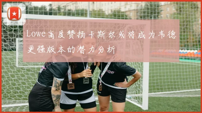Lowe高度赞扬卡斯尔或将成为韦德更强版本的潜力分析