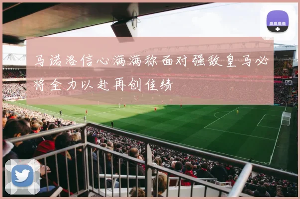 马诺洛信心满满称面对强敌皇马必将全力以赴再创佳绩