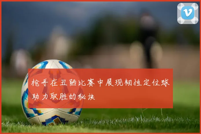 枪手在丑陋比赛中展现韧性定位球助力取胜的秘诀