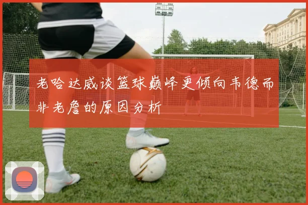 老哈达威谈篮球巅峰更倾向韦德而非老詹的原因分析