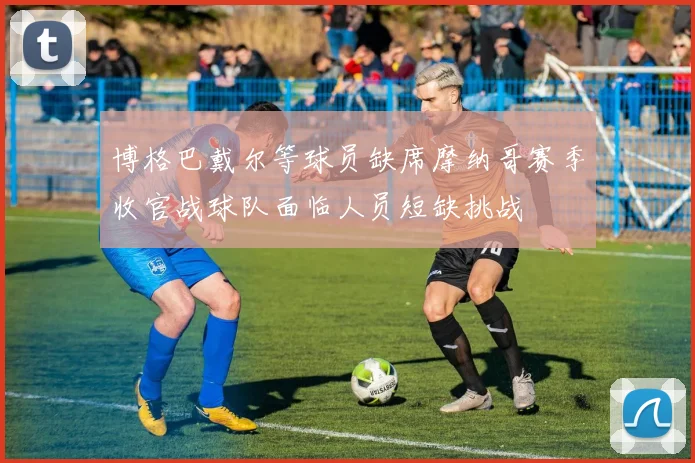 博格巴戴尔等球员缺席摩纳哥赛季收官战球队面临人员短缺挑战