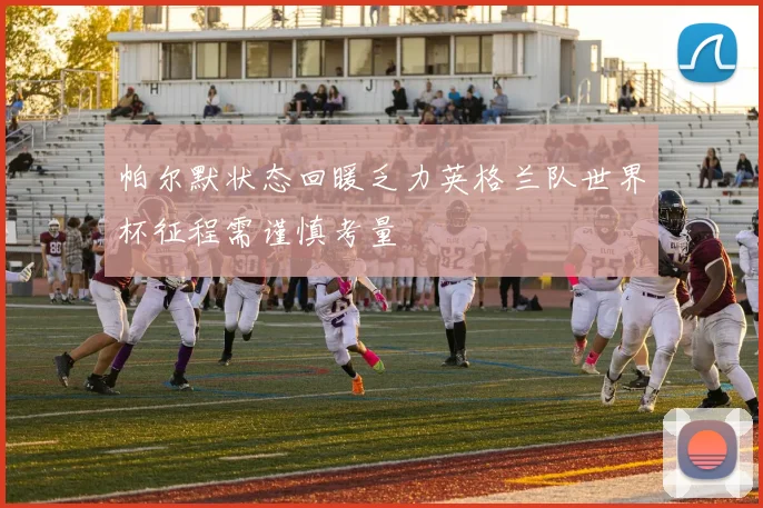 帕尔默状态回暖乏力英格兰队世界杯征程需谨慎考量