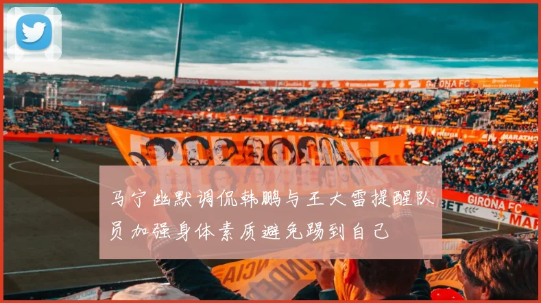 马宁幽默调侃韩鹏与王大雷提醒队员加强身体素质避免踢到自己