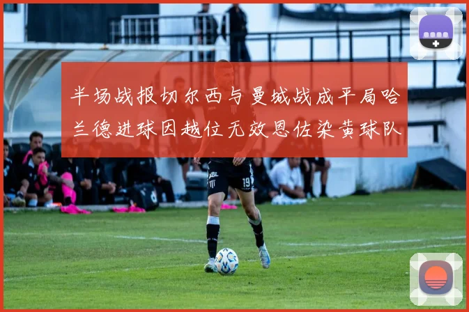 半场战报切尔西与曼城战成平局哈兰德进球因越位无效恩佐染黄球队表现低迷