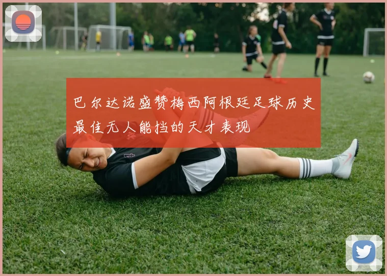 巴尔达诺盛赞梅西阿根廷足球历史最佳无人能挡的天才表现