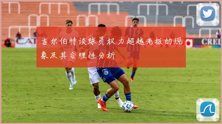 吉尔伯特谈球员权力超越老板的现象及其合理性分析
